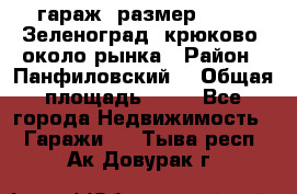 гараж, размер  6*4 , Зеленоград, крюково, около рынка › Район ­ Панфиловский  › Общая площадь ­ 24 - Все города Недвижимость » Гаражи   . Тыва респ.,Ак-Довурак г.